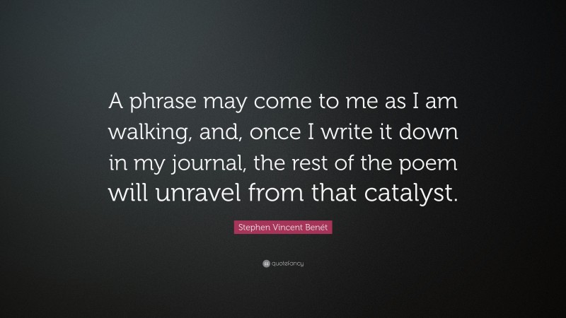 Stephen Vincent Benét Quote: “A phrase may come to me as I am walking, and, once I write it down in my journal, the rest of the poem will unravel from that catalyst.”