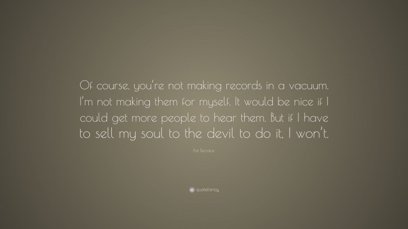Pat Benatar Quote: “Of course, you’re not making records in a vacuum. I’m not making them for myself. It would be nice if I could get more people to hear them. But if I have to sell my soul to the devil to do it, I won’t.”