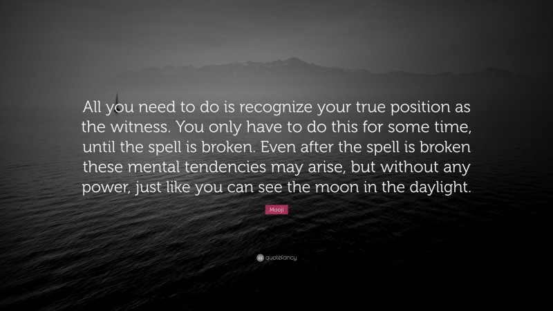 Mooji Quote: “All you need to do is recognize your true position as the witness. You only have to do this for some time, until the spell is broken. Even after the spell is broken these mental tendencies may arise, but without any power, just like you can see the moon in the daylight.”
