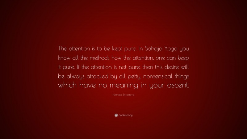 Nirmala Srivastava Quote: “The attention is to be kept pure. In Sahaja Yoga you know all the methods how the attention, one can keep it pure. If the attention is not pure, then this desire will be always attacked by all petty, nonsensical things which have no meaning in your ascent.”
