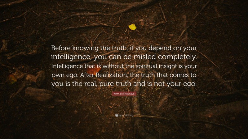 Nirmala Srivastava Quote: “Before knowing the truth, if you depend on your intelligence, you can be misled completely. Intelligence that is without the spiritual insight is your own ego. After Realization, the truth that comes to you is the real, pure truth and is not your ego.”