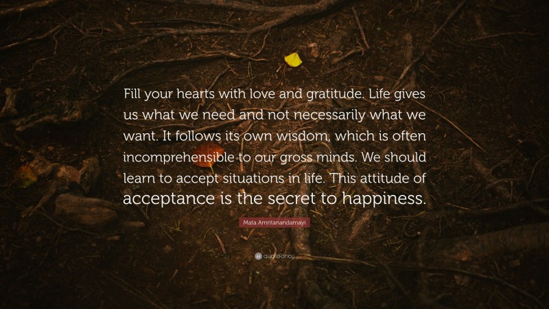 Mata Amritanandamayi Quote: “Fill your hearts with love and gratitude. Life gives us what we need and not necessarily what we want. It follows its own wisdom, which is often incomprehensible to our gross minds. We should learn to accept situations in life. This attitude of acceptance is the secret to happiness.”