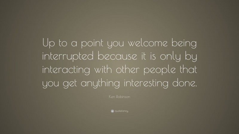 Ken Robinson Quote: “Up to a point you welcome being interrupted because it is only by interacting with other people that you get anything interesting done.”
