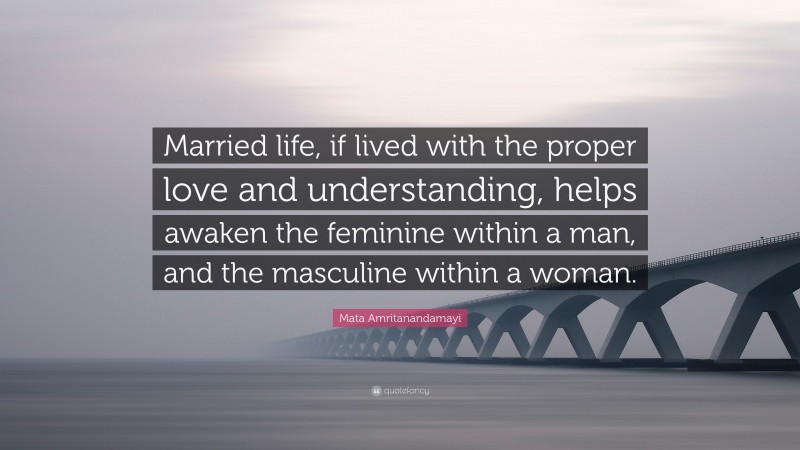 Mata Amritanandamayi Quote: “Married life, if lived with the proper love and understanding, helps awaken the feminine within a man, and the masculine within a woman.”