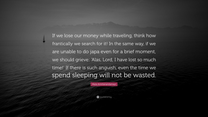 Mata Amritanandamayi Quote: “If we lose our money while traveling, think how frantically we search for it! In the same way, if we are unable to do japa even for a brief moment, we should grieve: ‘Alas, Lord, I have lost so much time!’ If there is such anguish, even the time we spend sleeping will not be wasted.”