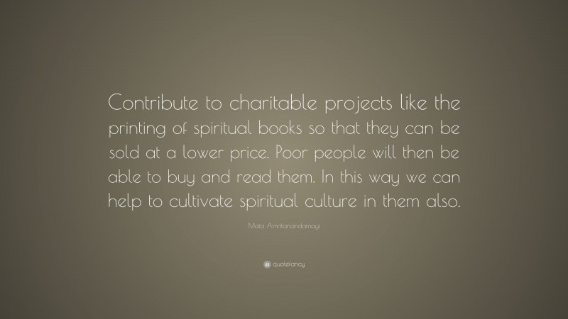 Mata Amritanandamayi Quote: “Contribute to charitable projects like the printing of spiritual books so that they can be sold at a lower price. Poor people will then be able to buy and read them. In this way we can help to cultivate spiritual culture in them also.”