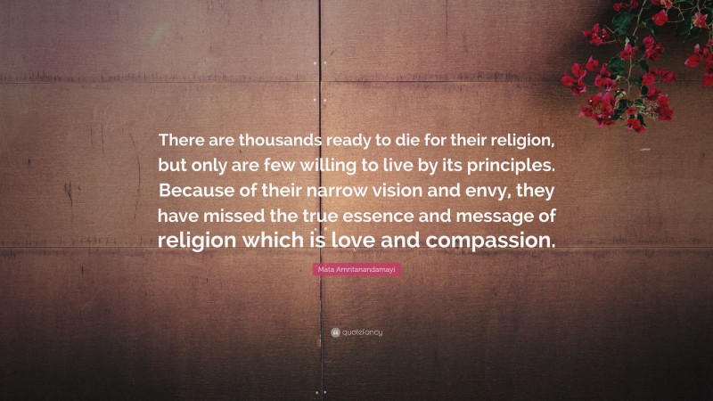 Mata Amritanandamayi Quote: “There are thousands ready to die for their religion, but only are few willing to live by its principles. Because of their narrow vision and envy, they have missed the true essence and message of religion which is love and compassion.”