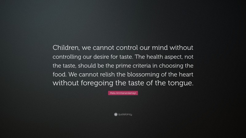 Mata Amritanandamayi Quote: “Children, we cannot control our mind without controlling our desire for taste. The health aspect, not the taste, should be the prime criteria in choosing the food. We cannot relish the blossoming of the heart without foregoing the taste of the tongue.”
