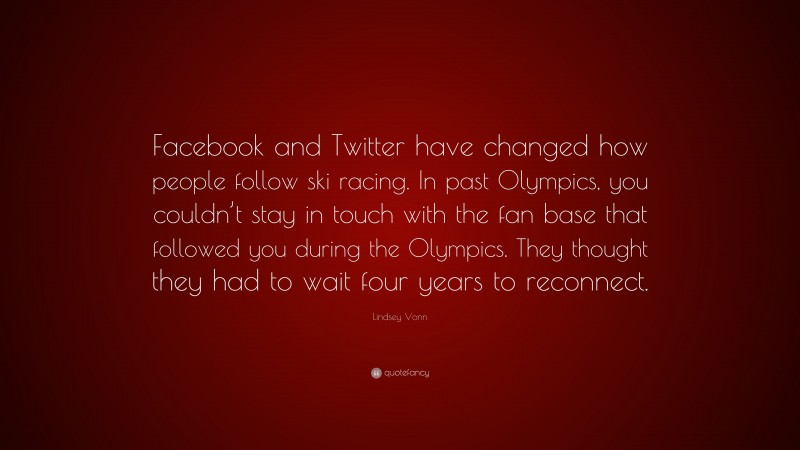Lindsey Vonn Quote: “Facebook and Twitter have changed how people follow ski racing. In past Olympics, you couldn’t stay in touch with the fan base that followed you during the Olympics. They thought they had to wait four years to reconnect.”