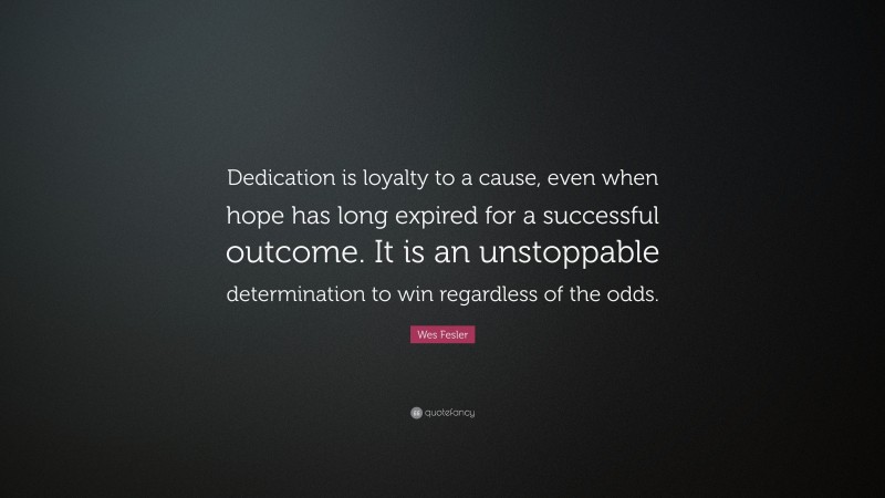 Wes Fesler Quote: “Dedication is loyalty to a cause, even when hope has long expired for a successful outcome. It is an unstoppable determination to win regardless of the odds.”