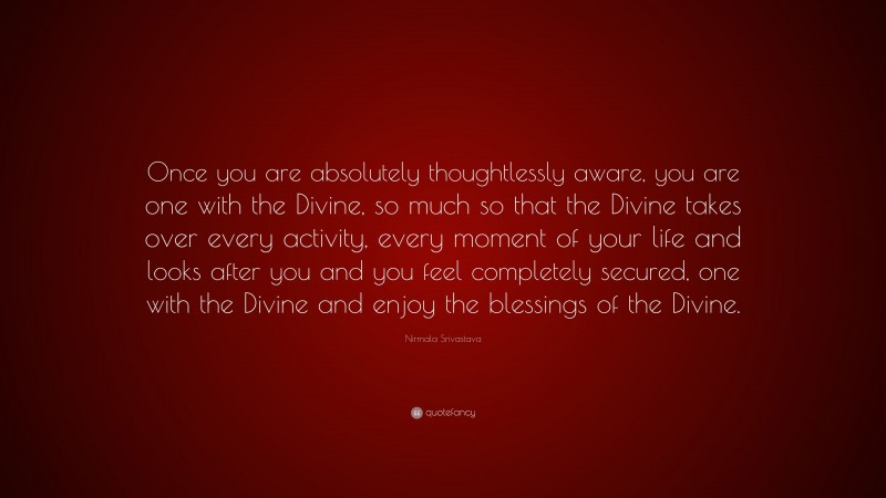 Nirmala Srivastava Quote: “Once you are absolutely thoughtlessly aware, you are one with the Divine, so much so that the Divine takes over every activity, every moment of your life and looks after you and you feel completely secured, one with the Divine and enjoy the blessings of the Divine.”