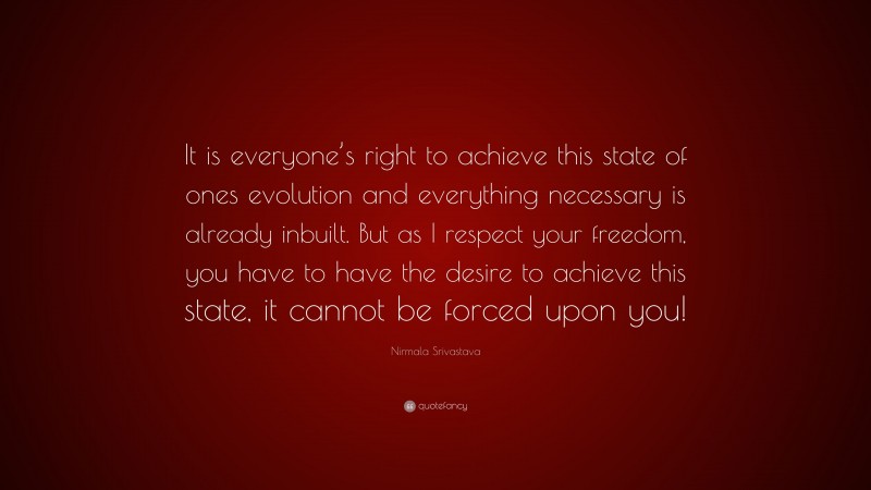 Nirmala Srivastava Quote: “It is everyone’s right to achieve this state of ones evolution and everything necessary is already inbuilt. But as I respect your freedom, you have to have the desire to achieve this state, it cannot be forced upon you!”