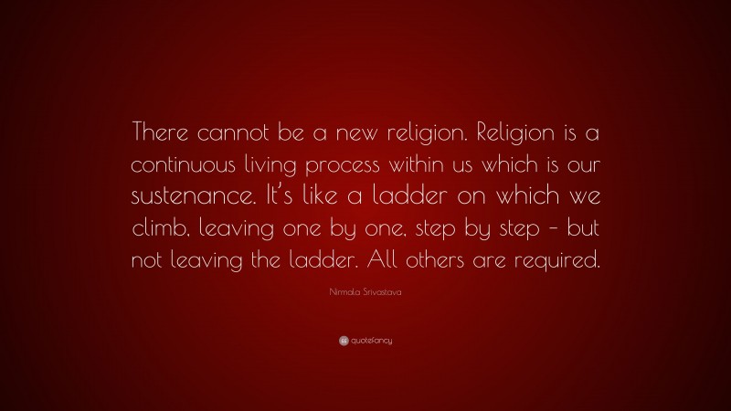 Nirmala Srivastava Quote: “There cannot be a new religion. Religion is a continuous living process within us which is our sustenance. It’s like a ladder on which we climb, leaving one by one, step by step – but not leaving the ladder. All others are required.”
