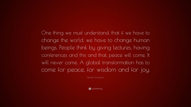 Nirmala Srivastava Quote: “One thing we must understand, that if we have to change the world, we have to change human beings. People think by giving lectures, having conferences and this and that, peace will come. It will never come. A global transformation has to come for peace, for wisdom and for joy.”