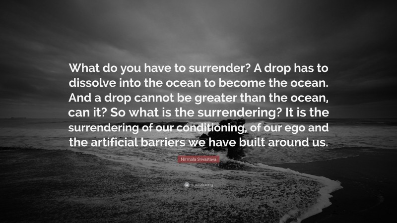 Nirmala Srivastava Quote: “What do you have to surrender? A drop has to dissolve into the ocean to become the ocean. And a drop cannot be greater than the ocean, can it? So what is the surrendering? It is the surrendering of our conditioning, of our ego and the artificial barriers we have built around us.”
