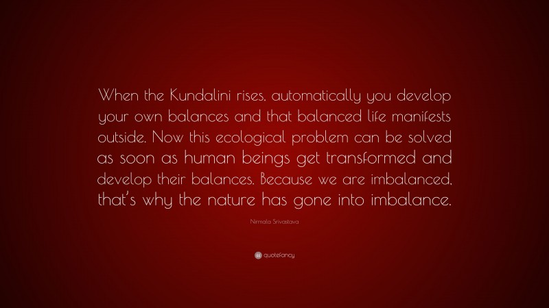 Nirmala Srivastava Quote: “When the Kundalini rises, automatically you develop your own balances and that balanced life manifests outside. Now this ecological problem can be solved as soon as human beings get transformed and develop their balances. Because we are imbalanced, that’s why the nature has gone into imbalance.”