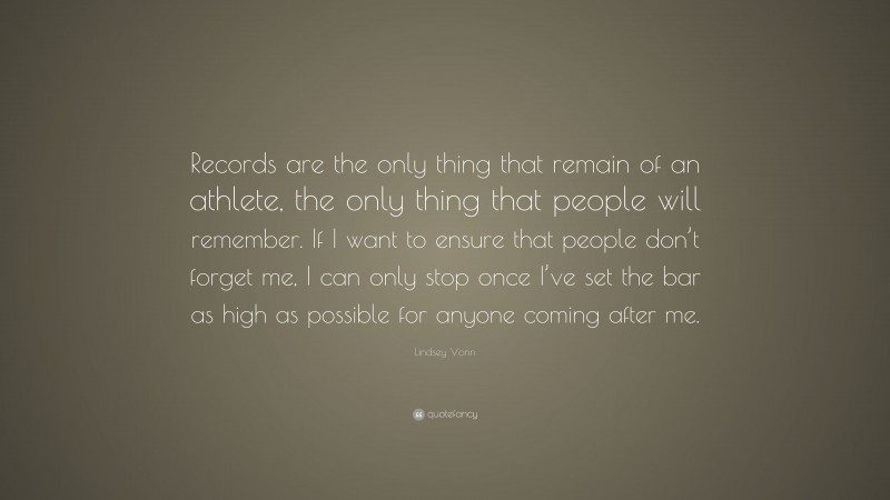 Lindsey Vonn Quote: “Records are the only thing that remain of an athlete, the only thing that people will remember. If I want to ensure that people don’t forget me, I can only stop once I’ve set the bar as high as possible for anyone coming after me.”