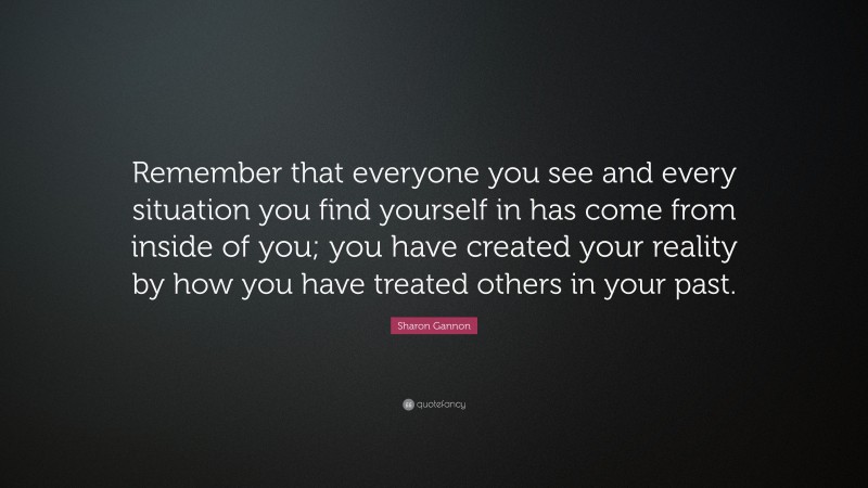 Sharon Gannon Quote: “Remember that everyone you see and every situation you find yourself in has come from inside of you; you have created your reality by how you have treated others in your past.”