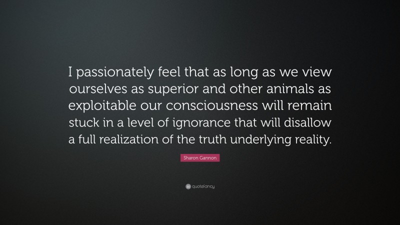 Sharon Gannon Quote: “I passionately feel that as long as we view ourselves as superior and other animals as exploitable our consciousness will remain stuck in a level of ignorance that will disallow a full realization of the truth underlying reality.”