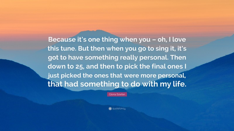 Gloria Estefan Quote: “Because it’s one thing when you – oh, I love this tune. But then when you go to sing it, it’s got to have something really personal. Then down to 25, and then to pick the final ones I just picked the ones that were more personal, that had something to do with my life.”