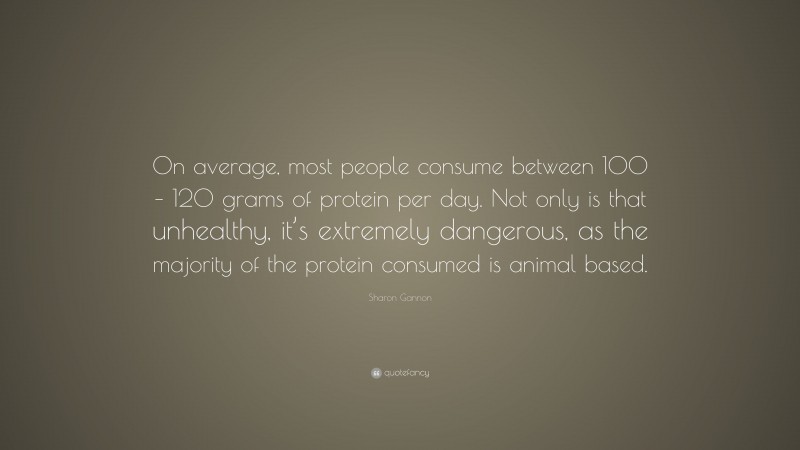 Sharon Gannon Quote: “On average, most people consume between 100 – 120 grams of protein per day. Not only is that unhealthy, it’s extremely dangerous, as the majority of the protein consumed is animal based.”