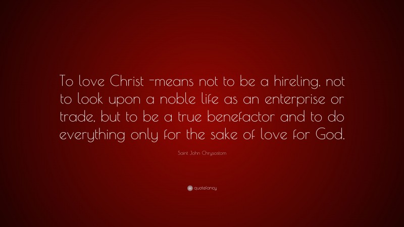 Saint John Chrysostom Quote: “To love Christ -means not to be a hireling, not to look upon a noble life as an enterprise or trade, but to be a true benefactor and to do everything only for the sake of love for God.”