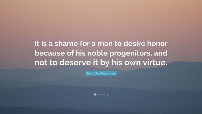 Saint John Chrysostom Quote: “It is a shame for a man to desire honor because of his noble progenitors, and not to deserve it by his own virtue.”