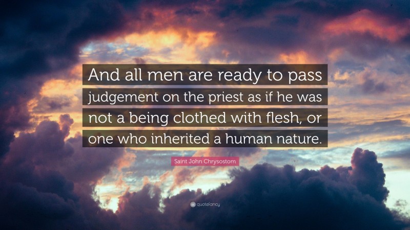 Saint John Chrysostom Quote: “And all men are ready to pass judgement on the priest as if he was not a being clothed with flesh, or one who inherited a human nature.”