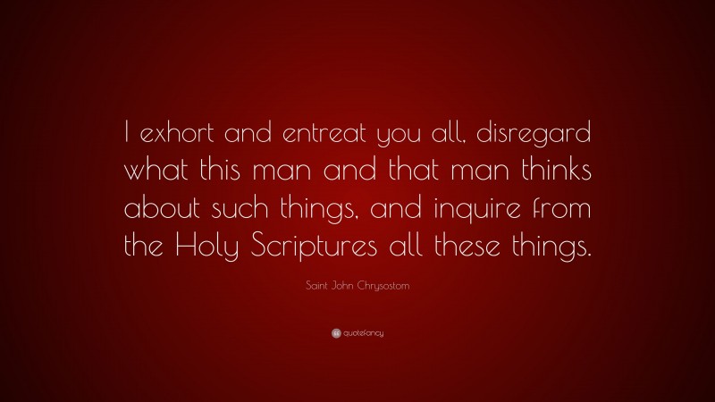 Saint John Chrysostom Quote: “I exhort and entreat you all, disregard what this man and that man thinks about such things, and inquire from the Holy Scriptures all these things.”