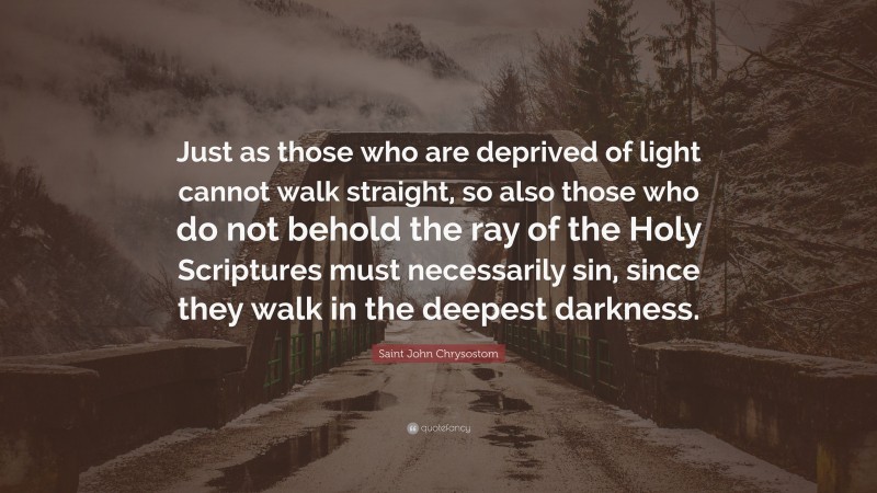 Saint John Chrysostom Quote: “Just as those who are deprived of light cannot walk straight, so also those who do not behold the ray of the Holy Scriptures must necessarily sin, since they walk in the deepest darkness.”