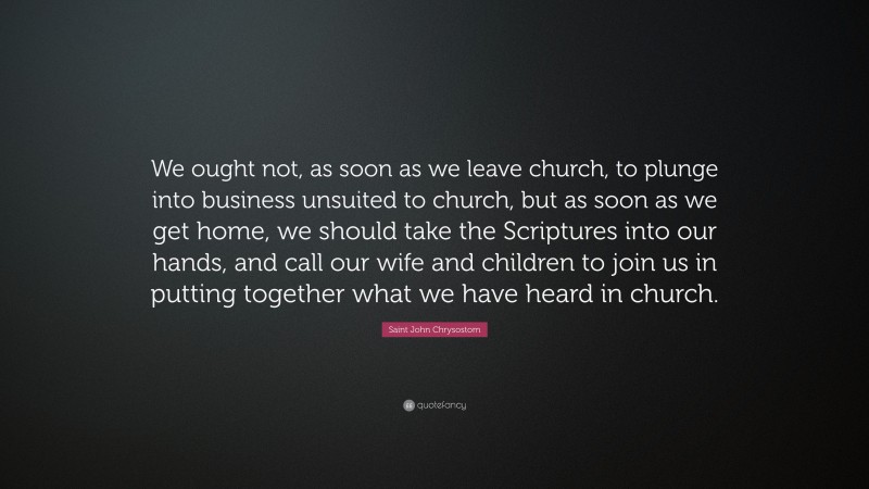 Saint John Chrysostom Quote: “We ought not, as soon as we leave church, to plunge into business unsuited to church, but as soon as we get home, we should take the Scriptures into our hands, and call our wife and children to join us in putting together what we have heard in church.”