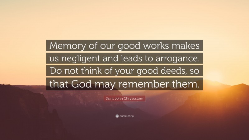 Saint John Chrysostom Quote: “Memory of our good works makes us negligent and leads to arrogance. Do not think of your good deeds, so that God may remember them.”