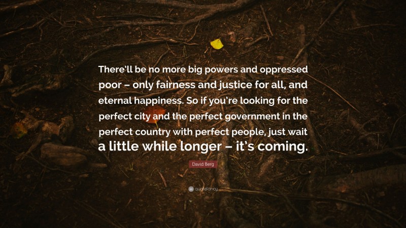 David Berg Quote: “There’ll be no more big powers and oppressed poor – only fairness and justice for all, and eternal happiness. So if you’re looking for the perfect city and the perfect government in the perfect country with perfect people, just wait a little while longer – it’s coming.”