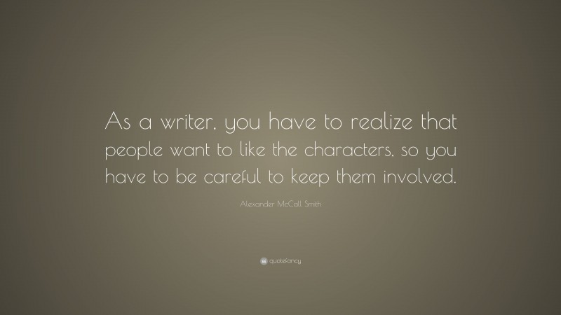 Alexander McCall Smith Quote: “As a writer, you have to realize that people want to like the characters, so you have to be careful to keep them involved.”