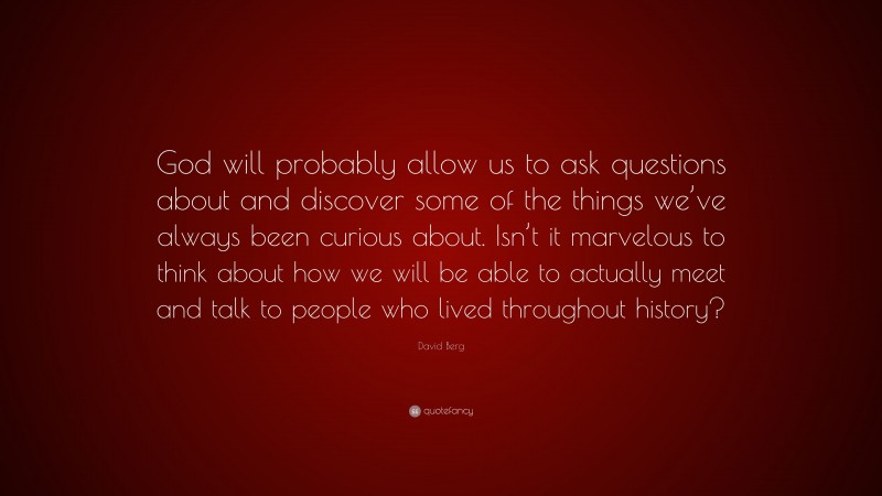 David Berg Quote: “God will probably allow us to ask questions about and discover some of the things we’ve always been curious about. Isn’t it marvelous to think about how we will be able to actually meet and talk to people who lived throughout history?”