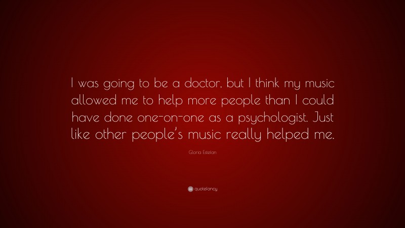 Gloria Estefan Quote: “I was going to be a doctor, but I think my music allowed me to help more people than I could have done one-on-one as a psychologist. Just like other people’s music really helped me.”