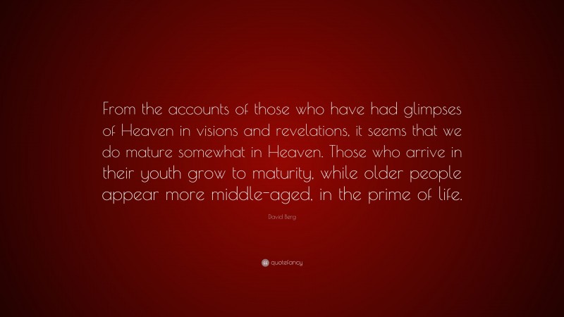 David Berg Quote: “From the accounts of those who have had glimpses of Heaven in visions and revelations, it seems that we do mature somewhat in Heaven. Those who arrive in their youth grow to maturity, while older people appear more middle-aged, in the prime of life.”