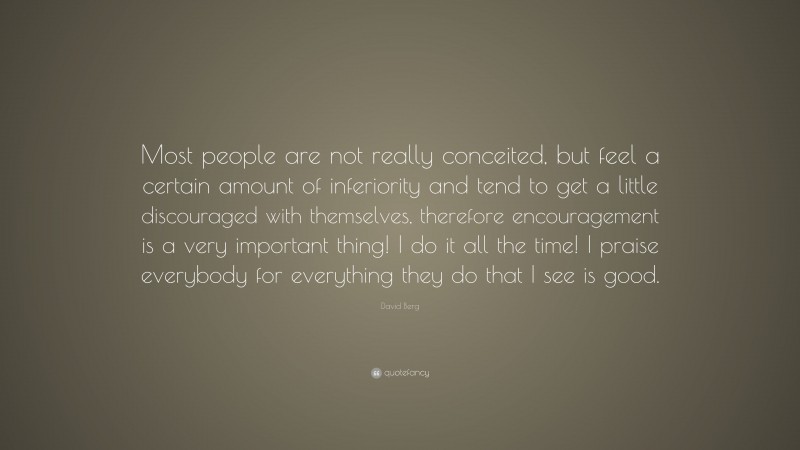 David Berg Quote: “Most people are not really conceited, but feel a certain amount of inferiority and tend to get a little discouraged with themselves, therefore encouragement is a very important thing! I do it all the time! I praise everybody for everything they do that I see is good.”