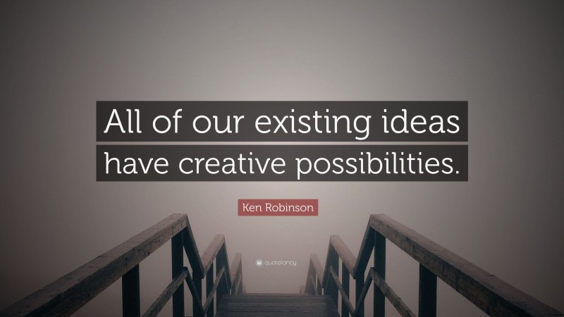 Ken Robinson Quote: “All of our existing ideas have creative possibilities.”