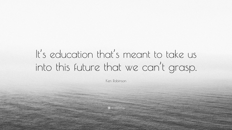 Ken Robinson Quote: “It’s education that’s meant to take us into this future that we can’t grasp.”