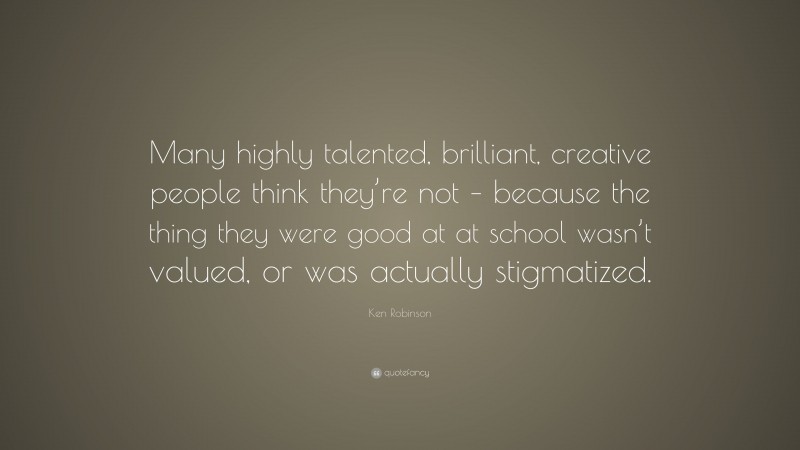 Ken Robinson Quote: “Many highly talented, brilliant, creative people think they’re not – because the thing they were good at at school wasn’t valued, or was actually stigmatized.”