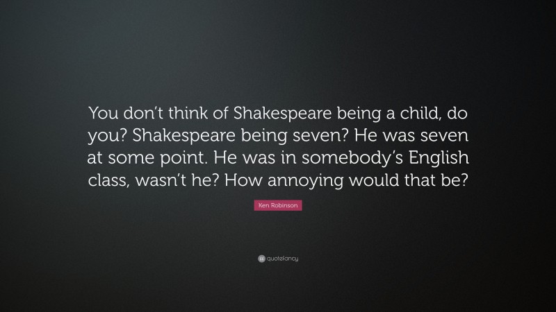 Ken Robinson Quote: “You don’t think of Shakespeare being a child, do you? Shakespeare being seven? He was seven at some point. He was in somebody’s English class, wasn’t he? How annoying would that be?”