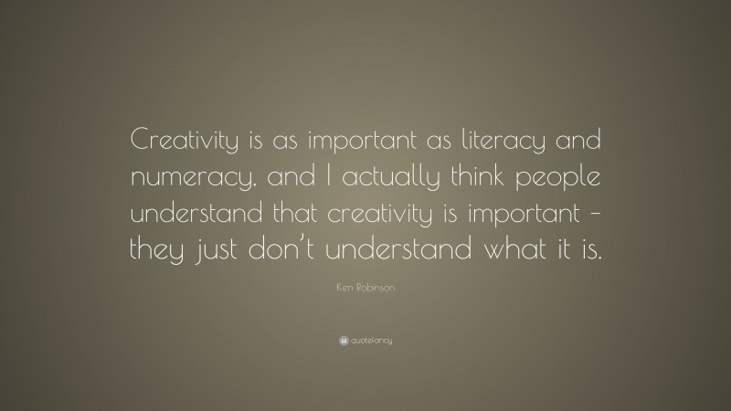 Ken Robinson Quote: “Creativity is as important as literacy and numeracy, and I actually think people understand that creativity is important – they just don’t understand what it is.”