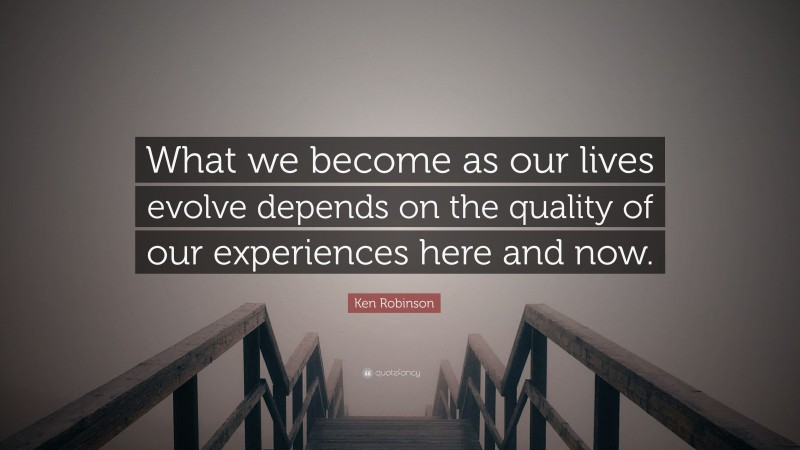 Ken Robinson Quote: “What we become as our lives evolve depends on the quality of our experiences here and now.”