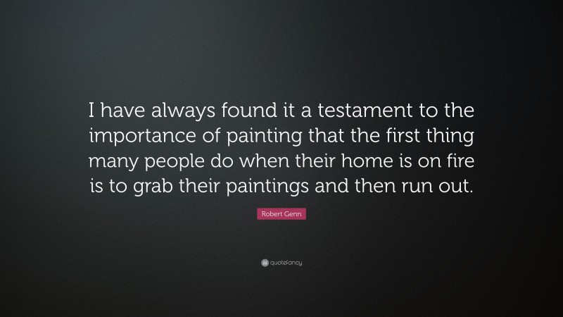 Robert Genn Quote: “I have always found it a testament to the importance of painting that the first thing many people do when their home is on fire is to grab their paintings and then run out.”