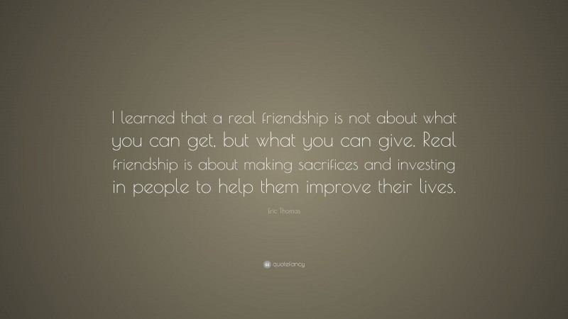 Eric Thomas Quote: “I learned that a real friendship is not about what you can get, but what you can give. Real friendship is about making sacrifices and investing in people to help them improve their lives.”