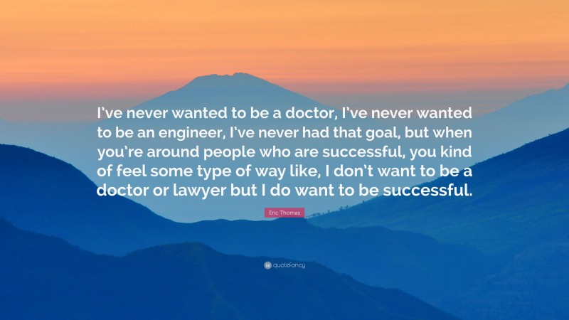 Eric Thomas Quote: “I’ve never wanted to be a doctor, I’ve never wanted to be an engineer, I’ve never had that goal, but when you’re around people who are successful, you kind of feel some type of way like, I don’t want to be a doctor or lawyer but I do want to be successful.”