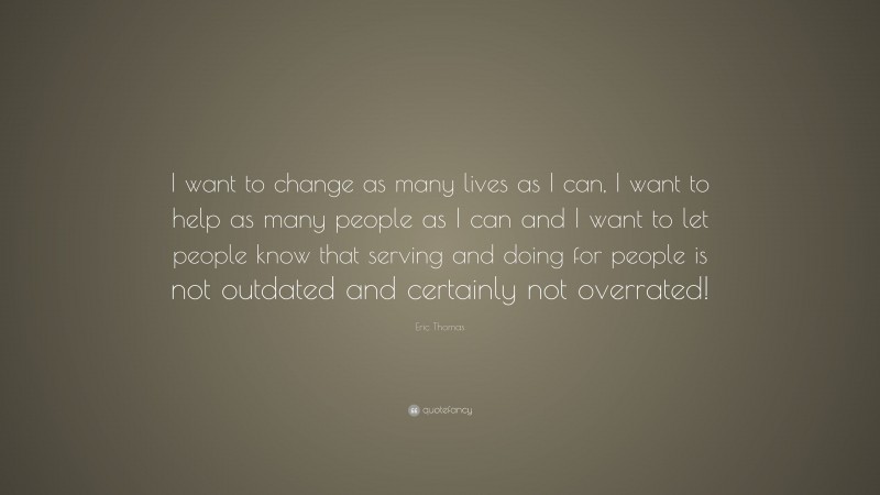 Eric Thomas Quote: “I want to change as many lives as I can, I want to help as many people as I can and I want to let people know that serving and doing for people is not outdated and certainly not overrated!”