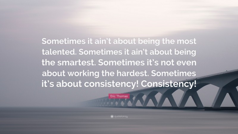 Eric Thomas Quote: “Sometimes it ain’t about being the most talented. Sometimes it ain’t about being the smartest. Sometimes it’s not even about working the hardest. Sometimes it’s about consistency! Consistency!”