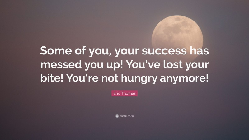 Eric Thomas Quote: “Some of you, your success has messed you up! You’ve lost your bite! You’re not hungry anymore!”